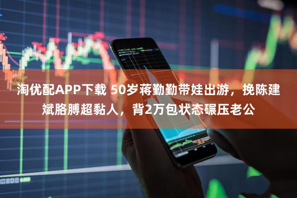 淘优配APP下载 50岁蒋勤勤带娃出游，挽陈建斌胳膊超黏人，背2万包状态碾压老公