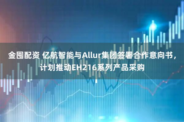 金囤配资 亿航智能与Allur集团签署合作意向书，计划推动EH216系列产品采购