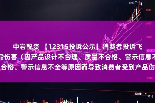 中岩配资 【12315投诉公示】消费者投诉飞亚达导致消费者受到产品伤害（因产品设计不合理、质量不合格、警示信息不全等原因而导致消费者受到产品伤害）问题