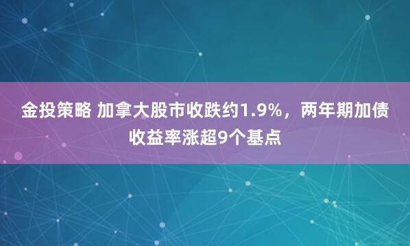 金投策略 加拿大股市收跌约1.9%，两年期加债收益率涨超9个基点