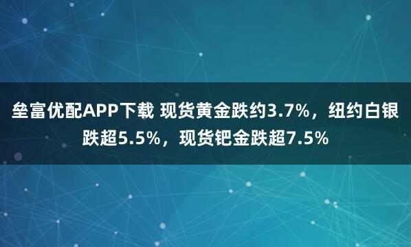 垒富优配APP下载 现货黄金跌约3.7%，纽约白银跌超5.5%，现货钯金跌超7.5%