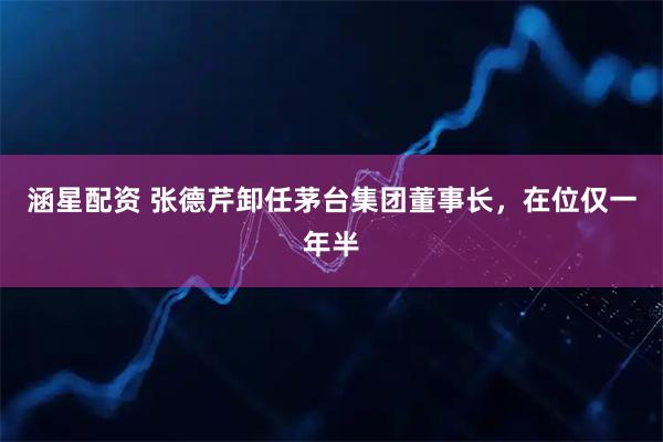 涵星配资 张德芹卸任茅台集团董事长，在位仅一年半