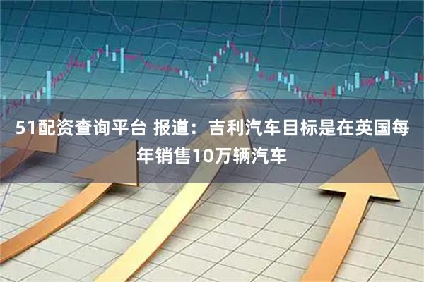 51配资查询平台 报道：吉利汽车目标是在英国每年销售10万辆汽车