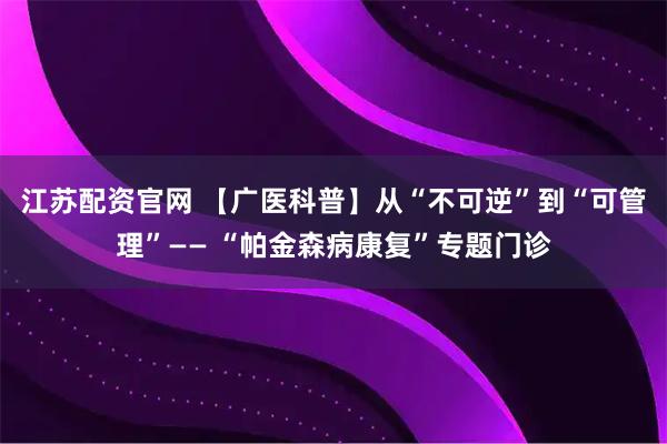 江苏配资官网 【广医科普】从“不可逆”到“可管理”—— “帕金森病康复”专题门诊