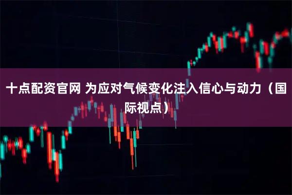 十点配资官网 为应对气候变化注入信心与动力（国际视点）