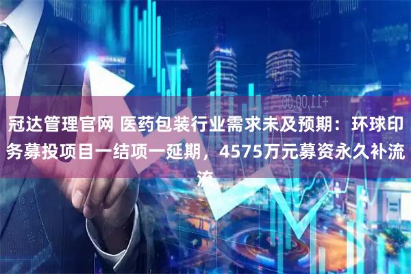 冠达管理官网 医药包装行业需求未及预期：环球印务募投项目一结项一延期，4575万元募资永久补流