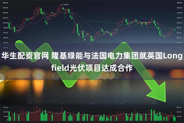 华生配资官网 隆基绿能与法国电力集团就英国Longfield光伏项目达成合作