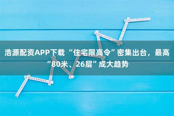 浩源配资APP下载 “住宅限高令”密集出台，最高“80米、26层”成大趋势