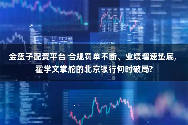金篮子配资平台 合规罚单不断、业绩增速垫底, 霍学文掌舵的北京银行何时破局?