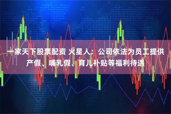一家天下股票配资 火星人：公司依法为员工提供产假、哺乳假、育儿补贴等福利待遇