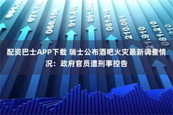 配资巴士APP下载 瑞士公布酒吧火灾最新调查情况：政府官员遭刑事控告