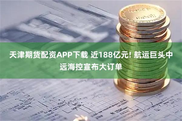 天津期货配资APP下载 近188亿元! 航运巨头中远海控宣布大订单