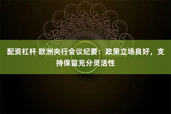 配资杠杆 欧洲央行会议纪要：政策立场良好，支持保留充分灵活性