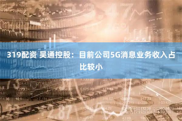 319配资 吴通控股：目前公司5G消息业务收入占比较小