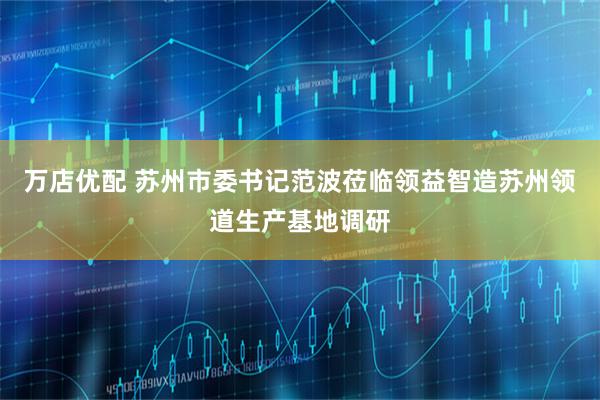 万店优配 苏州市委书记范波莅临领益智造苏州领道生产基地调研
