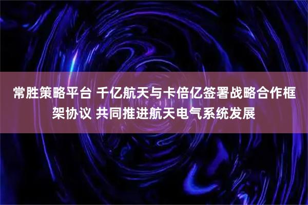 常胜策略平台 千亿航天与卡倍亿签署战略合作框架协议 共同推进航天电气系统发展