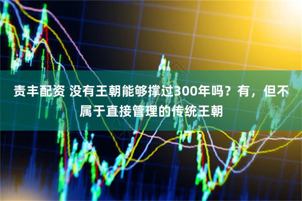 责丰配资 没有王朝能够撑过300年吗？有，但不属于直接管理的传统王朝