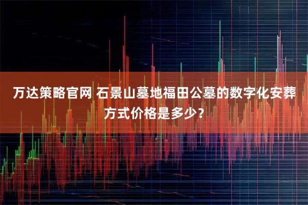 万达策略官网 石景山墓地福田公墓的数字化安葬方式价格是多少？