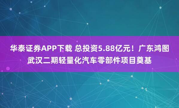 华泰证券APP下载 总投资5.88亿元！广东鸿图武汉二期轻量化汽车零部件项目奠基