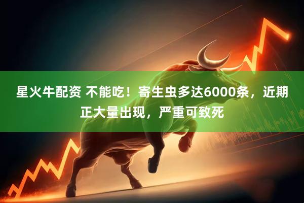 星火牛配资 不能吃！寄生虫多达6000条，近期正大量出现，严重可致死