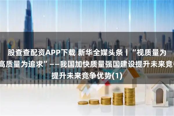 股查查配资APP下载 新华全媒头条丨“视质量为生命，以高质量为追求”——我国加快质量强国建设提升未来竞争优势(1)