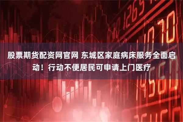 股票期货配资网官网 东城区家庭病床服务全面启动！行动不便居民可申请上门医疗