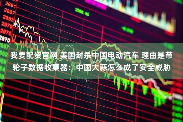 我要配资官网 美国封杀中国电动汽车 理由是带轮子数据收集器:中国大蒜怎么成了安全威胁